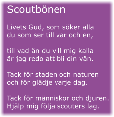 Scoutbnen  Livets Gud, som sker alla du som ser till var och en,  till vad n du vill mig kalla r jag redo att bli din vn.  Tack fr staden och naturen och fr gldje varje dag.  Tack fr mnniskor och djuren. Hjlp mig flja scouters lag.